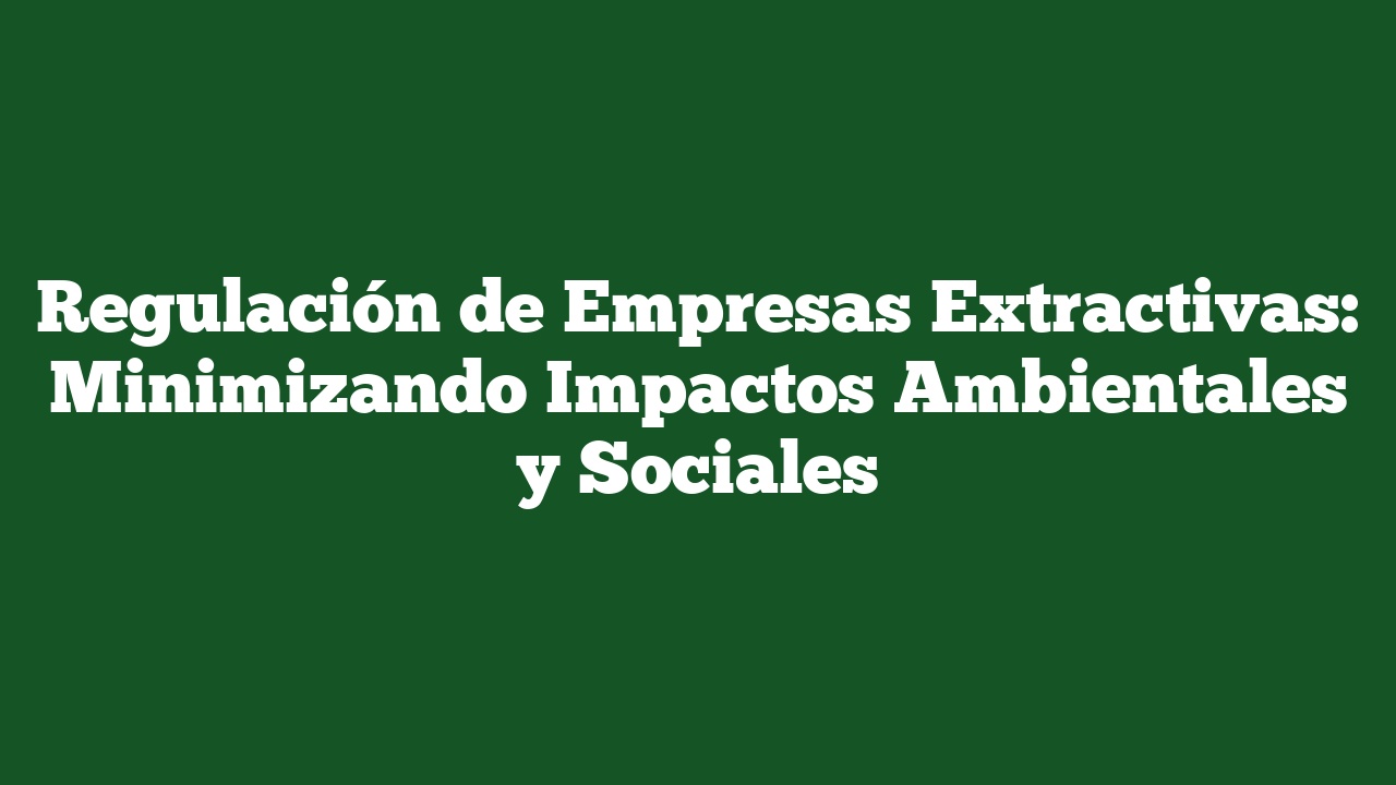 Regulación de Empresas Extractivas: Minimizando Impactos Ambientales y Sociales