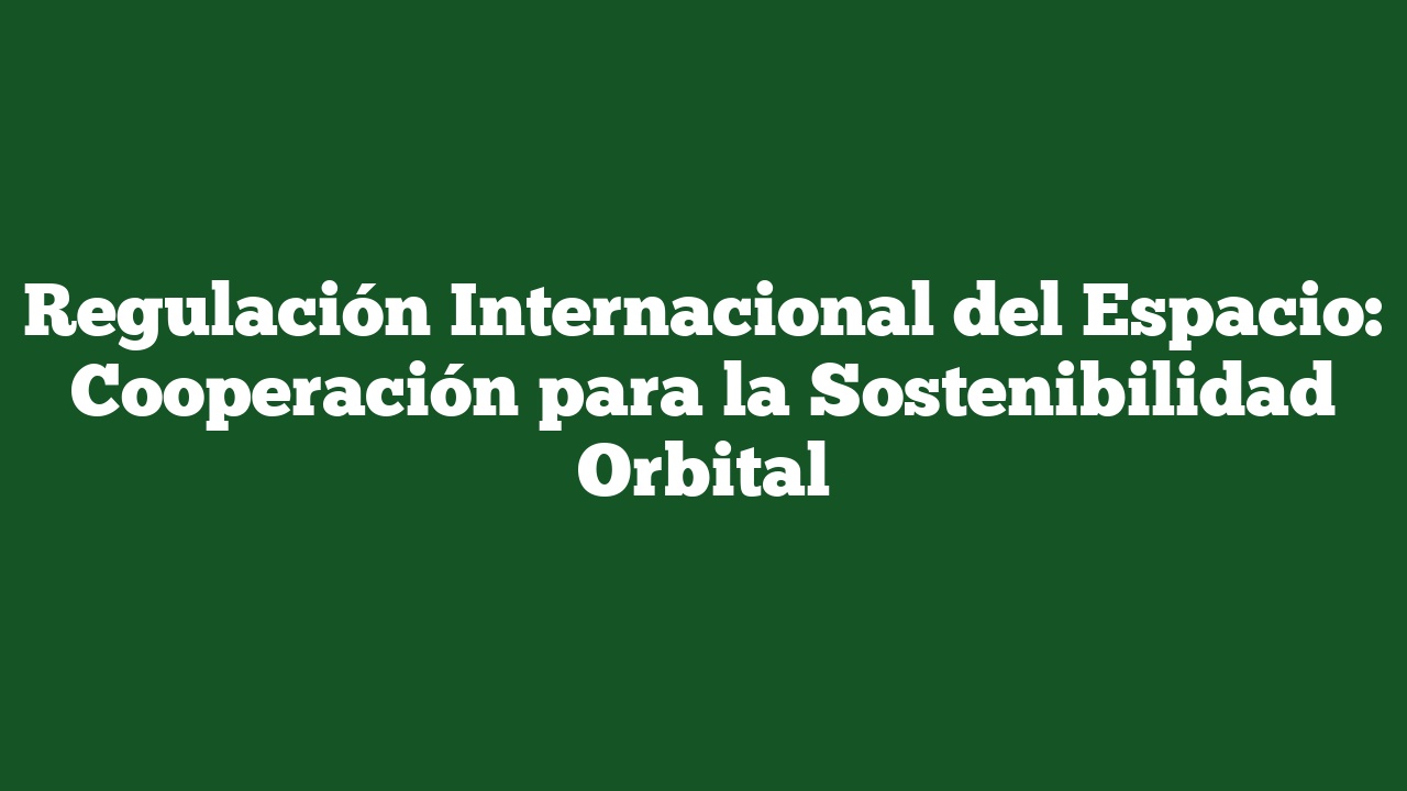 Regulación Internacional del Espacio: Cooperación para la Sostenibilidad Orbital