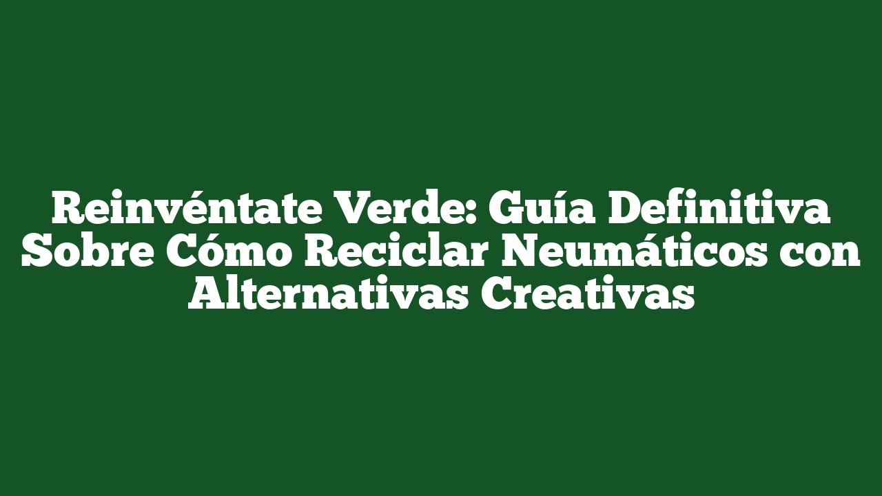 Reinvéntate Verde: Guía Definitiva Sobre Cómo Reciclar Neumáticos con Alternativas Creativas