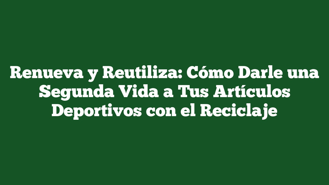 Renueva y Reutiliza: Cómo Darle una Segunda Vida a Tus Artículos Deportivos con el Reciclaje