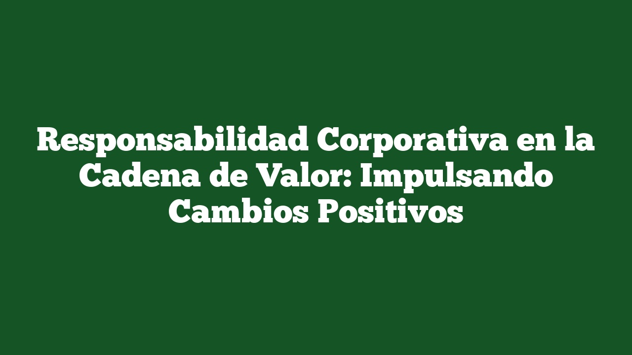 Responsabilidad Corporativa en la Cadena de Valor: Impulsando Cambios Positivos