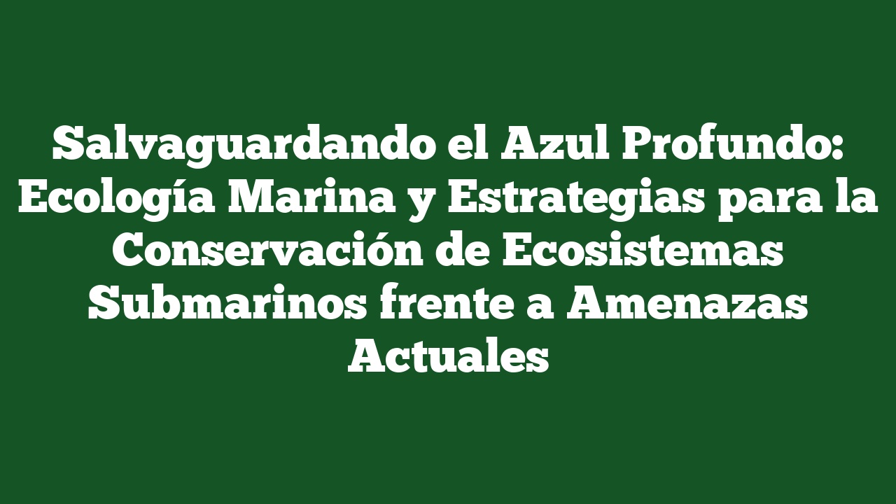 Salvaguardando el Azul Profundo: Ecología Marina y Estrategias para la Conservación de Ecosistemas Submarinos frente a Amenazas Actuales