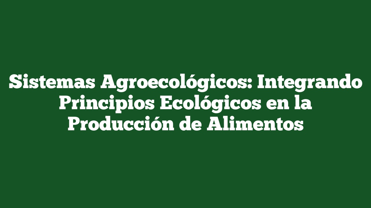 Sistemas Agroecológicos: Integrando Principios Ecológicos en la Producción de Alimentos