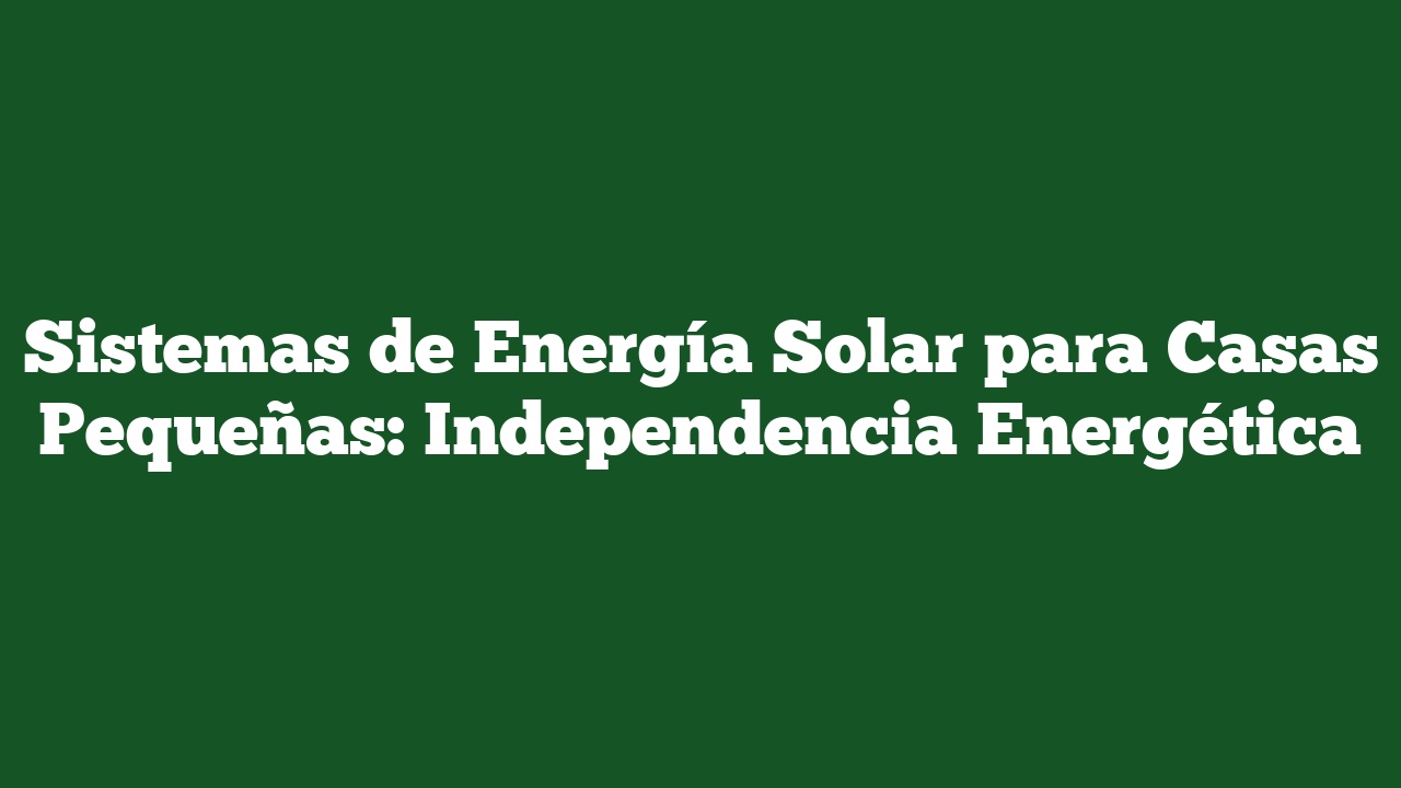 Sistemas de Energía Solar para Casas Pequeñas: Independencia Energética