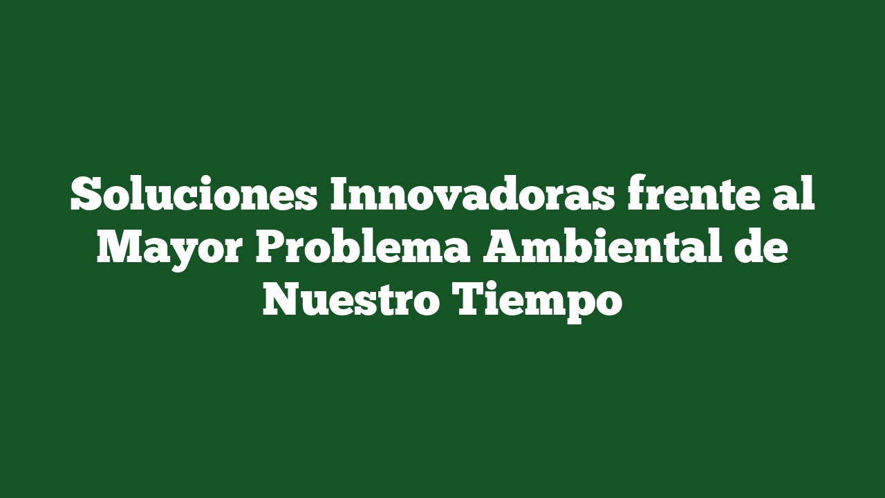 Soluciones Innovadoras frente al Mayor Problema Ambiental de Nuestro Tiempo