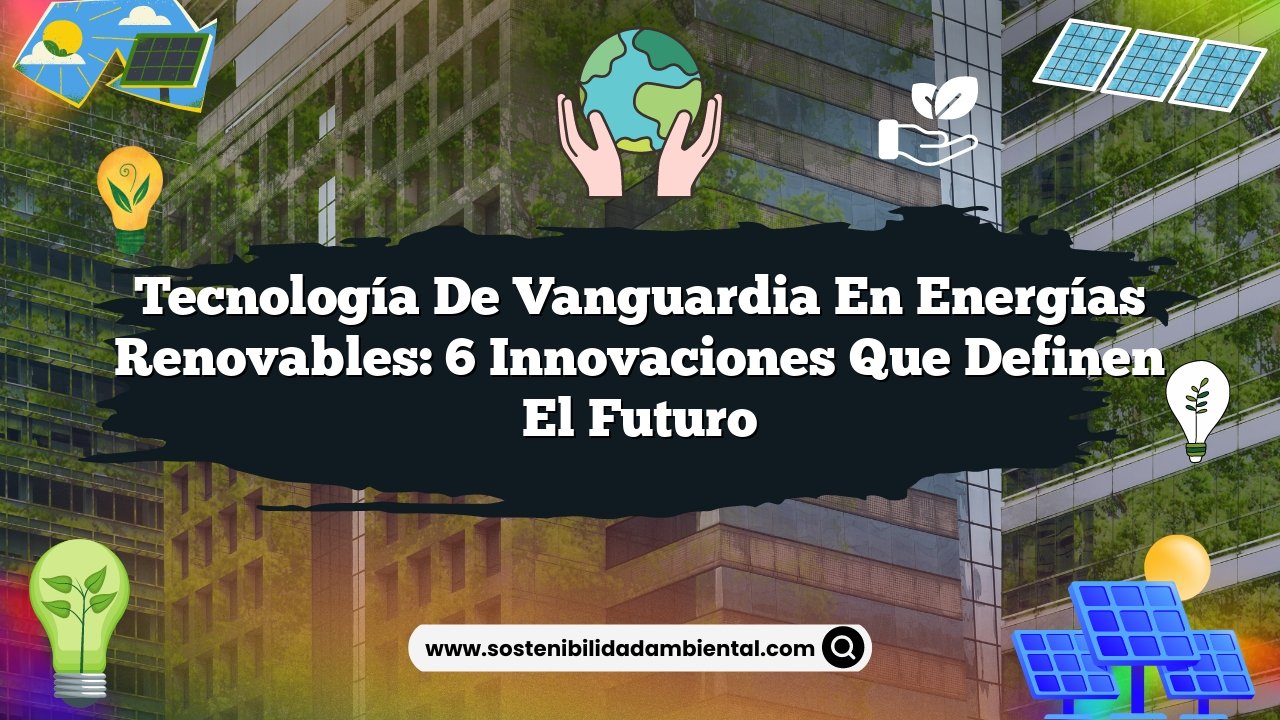 Tecnología de Vanguardia en Energías Renovables: 6 Innovaciones que Definen el Futuro