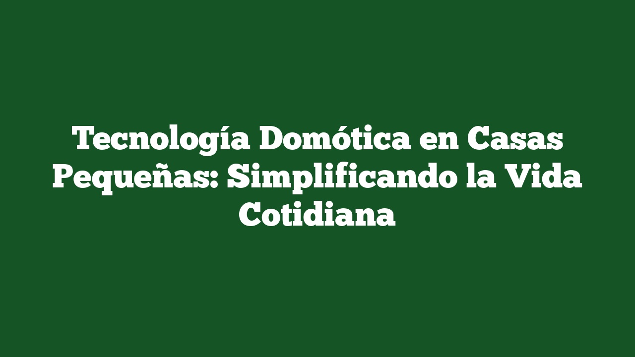 Tecnología Domótica en Casas Pequeñas: Simplificando la Vida Cotidiana