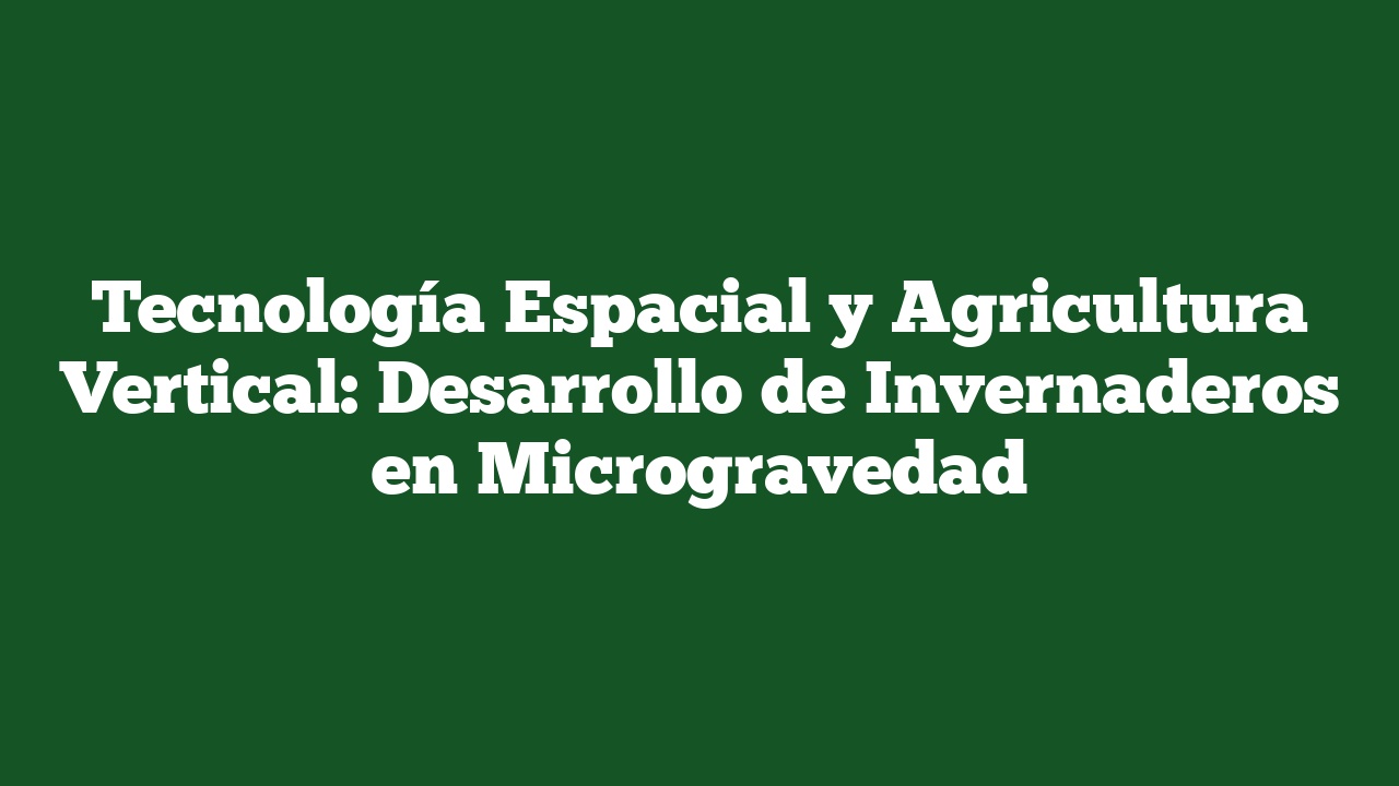 Tecnología Espacial y Agricultura Vertical: Desarrollo de Invernaderos en Microgravedad