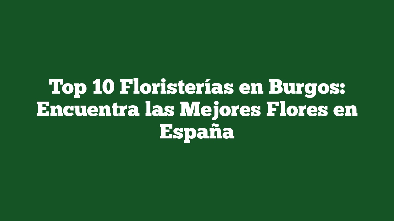 Top 10 Floristerías en Burgos: Encuentra las Mejores Flores en España