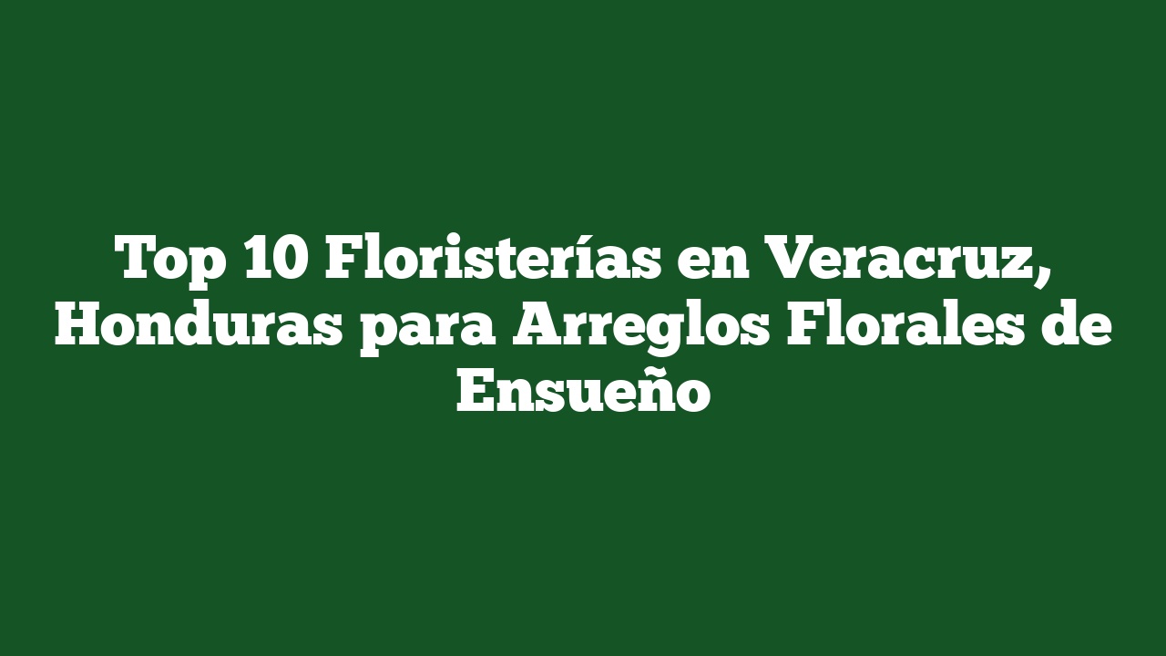 Top 10 Floristerías en Veracruz, Honduras para Arreglos Florales de Ensueño