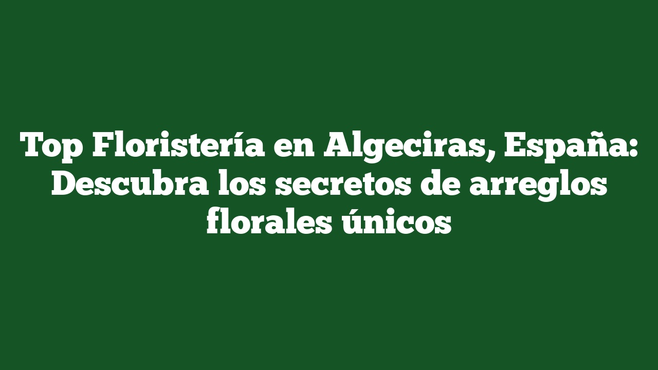 Top Floristería en Algeciras, España: Descubra los secretos de arreglos florales únicos