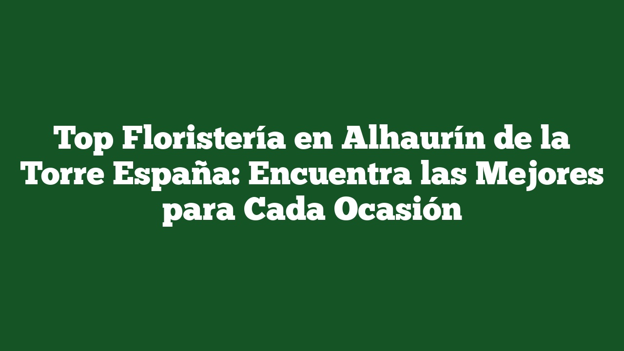 Top Floristería en Alhaurín de la Torre España: Encuentra las Mejores para Cada Ocasión