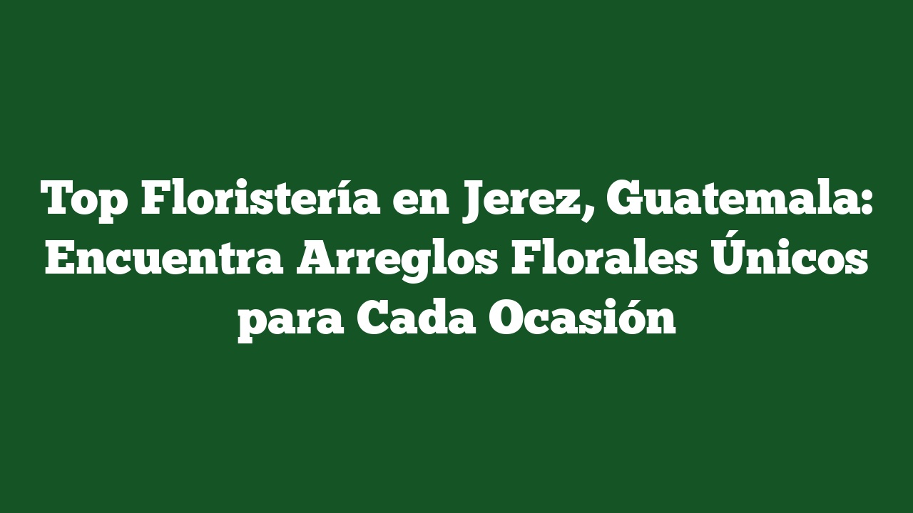 Top Floristería en Jerez, Guatemala: Encuentra Arreglos Florales Únicos para Cada Ocasión