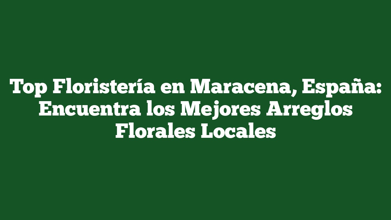 Top Floristería en Maracena, España: Encuentra los Mejores Arreglos Florales Locales