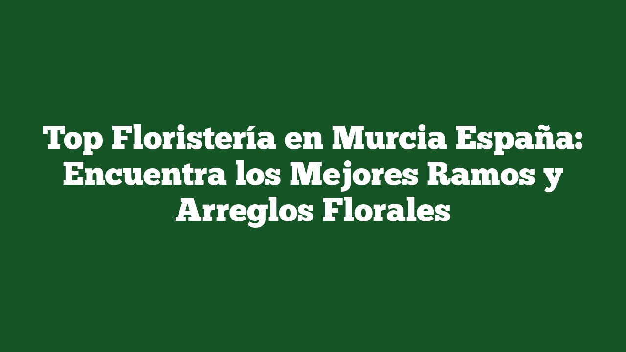 Top Floristería en Murcia España: Encuentra los Mejores Ramos y Arreglos Florales