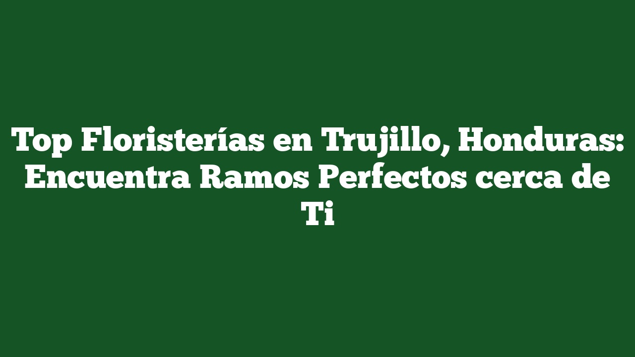 Top Floristerías en Trujillo, Honduras: Encuentra Ramos Perfectos cerca de Ti