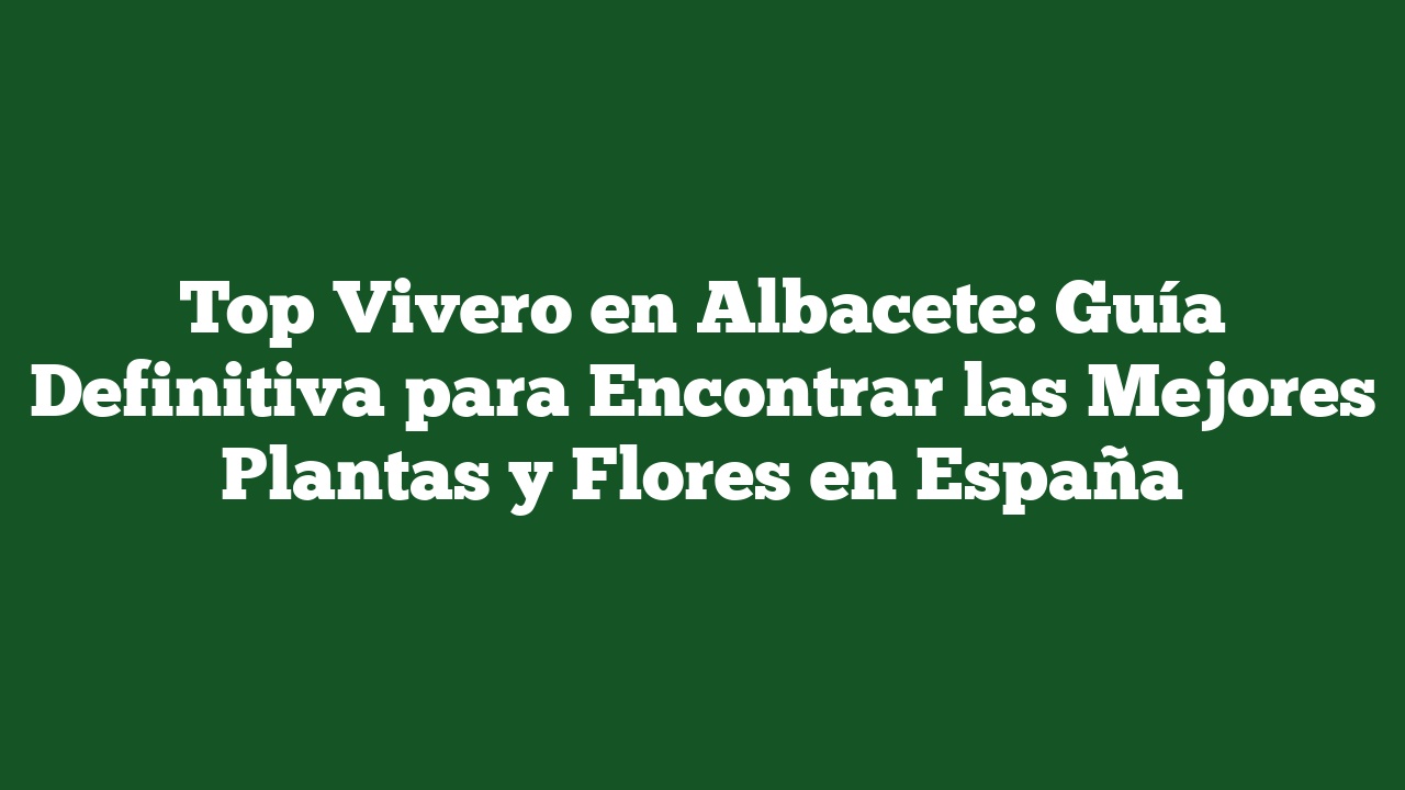 Top Vivero en Albacete: Guía Definitiva para Encontrar las Mejores Plantas y Flores en España