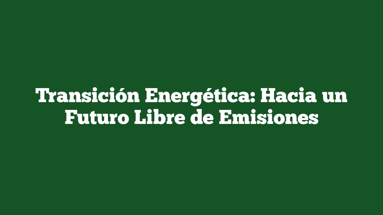 Transición Energética: Hacia Un Futuro Libre De Emisiones ...
