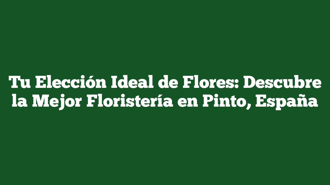 Tu Elección Ideal de Flores: Descubre la Mejor Floristería en Pinto, España