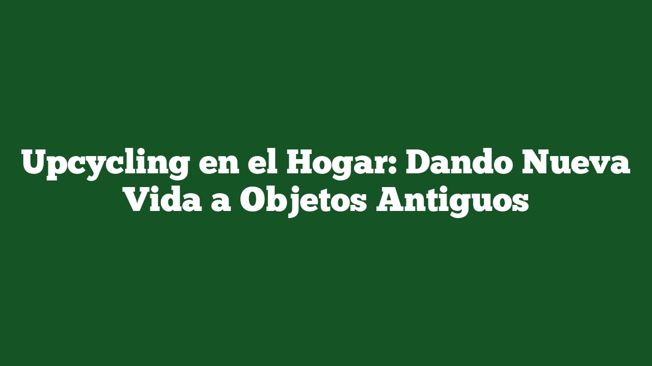 Upcycling en el Hogar: Dando Nueva Vida a Objetos Antiguos