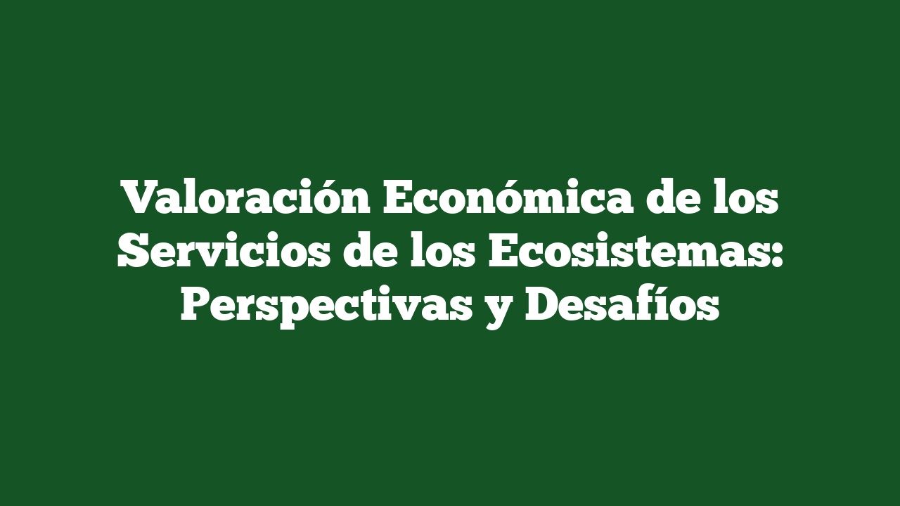 Valoración Económica de los Servicios de los Ecosistemas: Perspectivas y Desafíos
