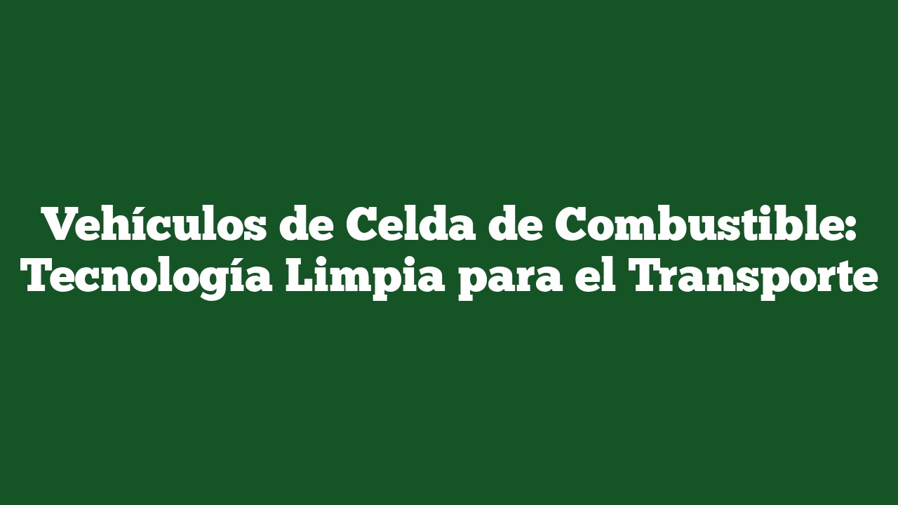 Vehículos de Celda de Combustible: Tecnología Limpia para el Transporte