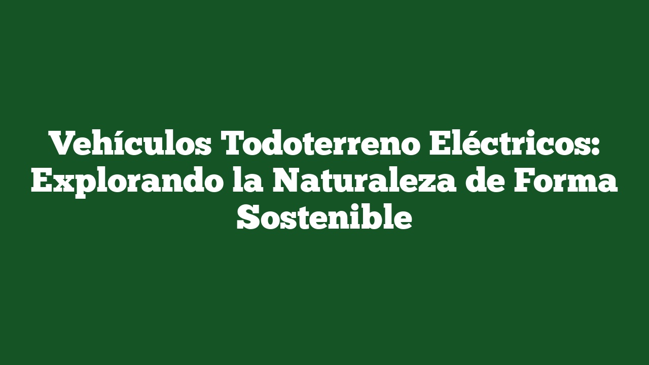 Vehículos Todoterreno Eléctricos: Explorando la Naturaleza de Forma Sostenible