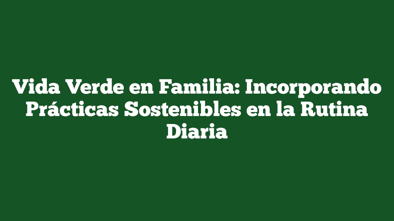 Vida Verde en Familia: Incorporando Prácticas Sostenibles en la Rutina Diaria
